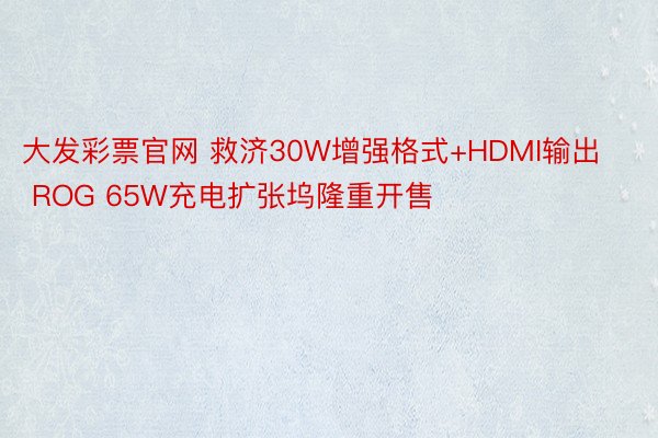 大发彩票官网 救济30W增强格式+HDMI输出 ROG 65W充电扩张坞隆重开售